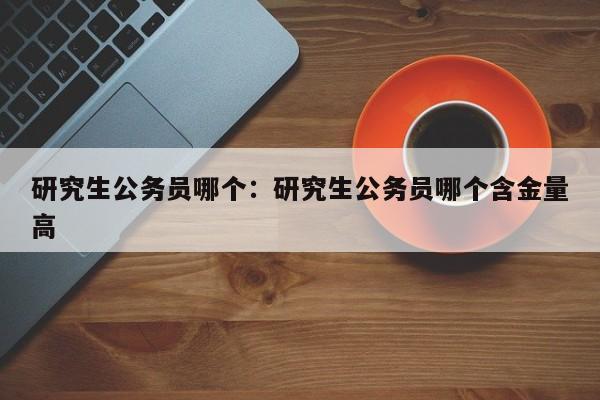研究生公务员哪个:研究生公务员哪个含金量高