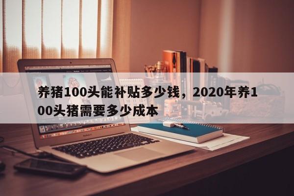 养猪100头能补贴多少钱,2020年养100头猪需要多少成本
