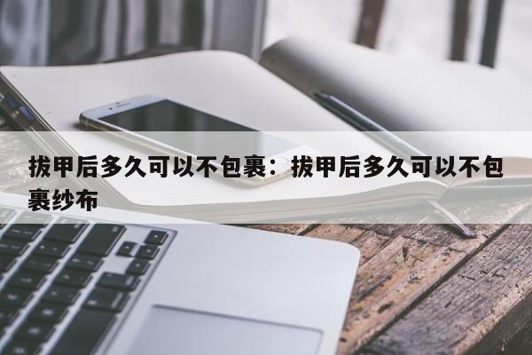 拔甲后多久可以不包裹:拔甲后多久可以不包裹纱布
