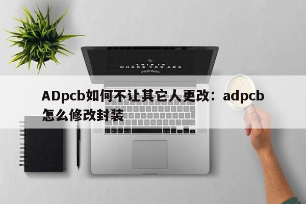 ADpcb如何不让其它人更改:adpcb怎么修改封装
