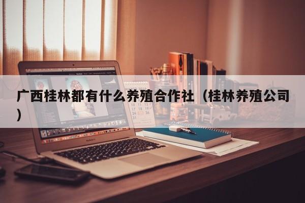 广西桂林都有什么养殖合作社(桂林养殖公司)