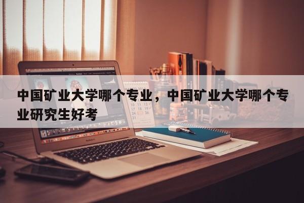 中国矿业大学哪个专业,中国矿业大学哪个专业研究生好考