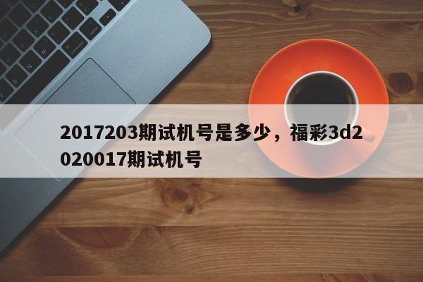 2017203期试机号是多少,福彩3d2020017期试机号