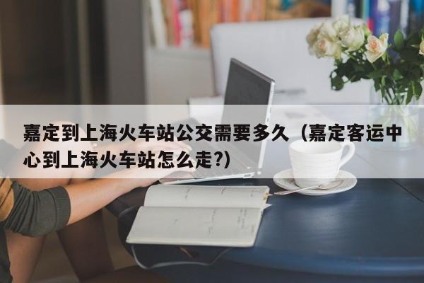 嘉定到上海火车站公交需要多久(嘉定客运中心到上海火车站怎么走?)