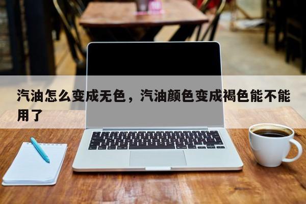 汽油怎么变成无色,汽油颜色变成褐色能不能用了