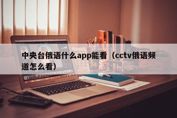 中央台俄语什么app能看(cctv俄语频道怎么看)