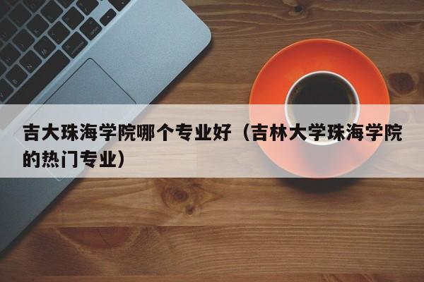吉大珠海学院哪个专业好(吉林大学珠海学院的热门专业)