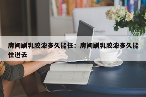 房间刷乳胶漆多久能住:房间刷乳胶漆多久能住进去
