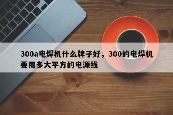300a电焊机什么牌子好,300的电焊机要用多大平方的电源线