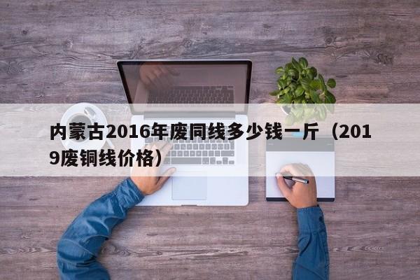 内蒙古2016年废同线多少钱一斤（2019废铜线价格）