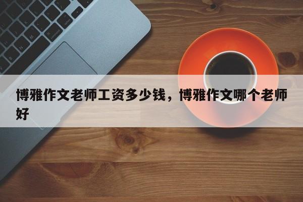 博雅作文老师工资多少钱,博雅作文哪个老师好