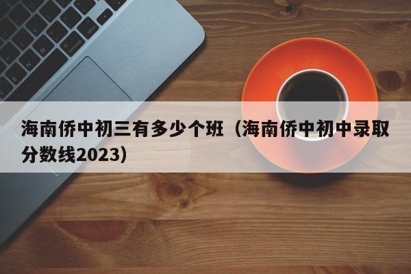 海南侨中初三有多少个班(海南侨中初中录取分数线2023)
