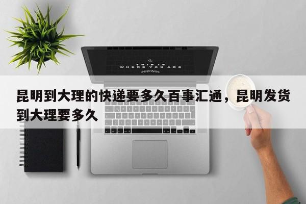 昆明到大理的快递要多久百事汇通，昆明发货到大理要多久