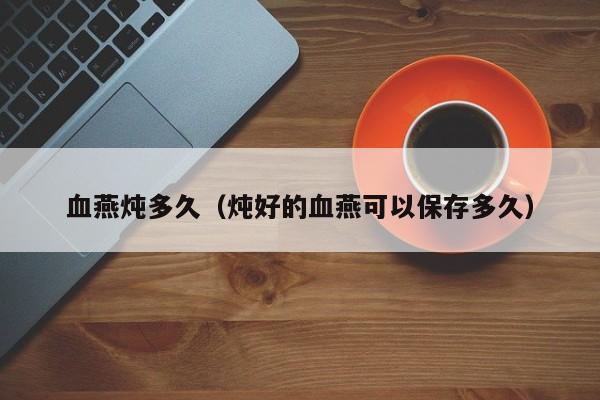 血燕炖多久（炖好的血燕可以保存多久）
