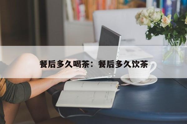 餐后多久喝茶：餐后多久饮茶