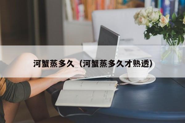 河蟹蒸多久（河蟹蒸多久才熟透）