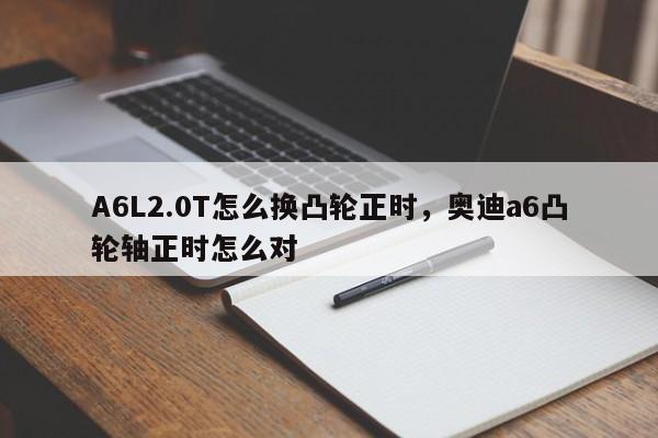 A6L2.0T怎么换凸轮正时，<strong><mark>奥迪A6</mark></strong>凸轮轴正时怎么对