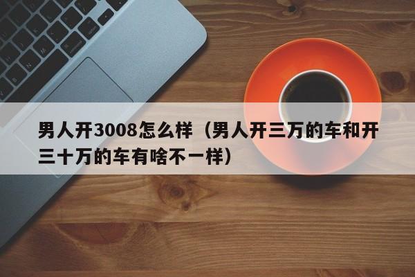 男人开3008怎么样（男人开三万的车和开三十万的车有啥不一样）