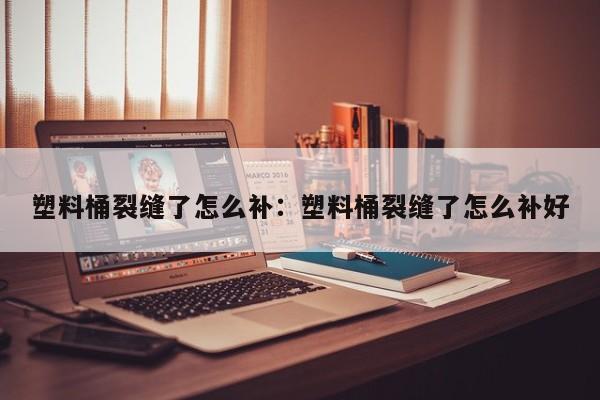 塑料桶裂缝了怎么补:塑料桶裂缝了怎么补好