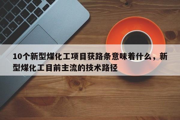10个新型煤化工项目获路条意味着什么,新型煤化工目前主流的技术路径