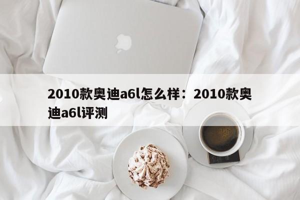 2010款<strong><mark>奥迪A6</mark></strong>l怎么样：2010款<strong><mark>奥迪A6</mark></strong>l评测