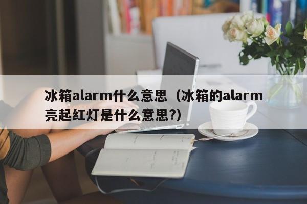 冰箱alarm什么意思(冰箱的alarm亮起红灯是什么意思?)