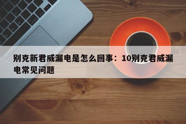 别克新君威漏电是怎么回事:10别克君威漏电常见问题