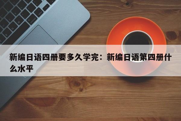 新编日语四册要多久学完:新编日语第四册什么水平