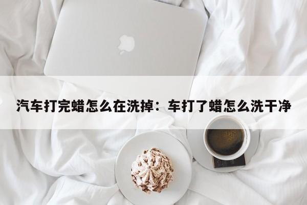 汽车打完蜡怎么在洗掉:车打了蜡怎么洗干净