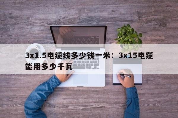 3x1.5电缆线多少钱一米：3x15电缆能用多少千瓦