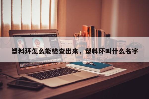 塑料环怎么能检查出来，塑料环叫什么名字