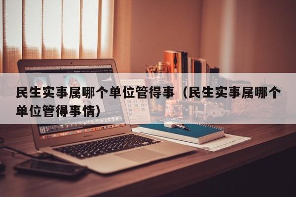 民生实事属哪个单位管得事（民生实事属哪个单位管得事情）