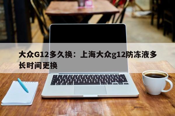大众G12多久换：上海大众g12防冻液多长时间更换