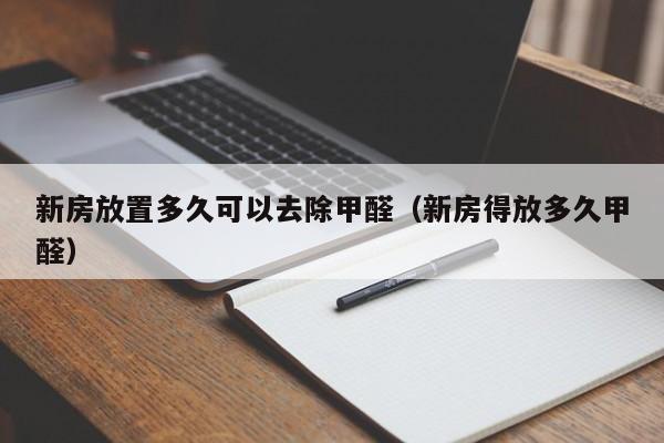 新房放置多久可以去除甲醛（新房得放多久甲醛）